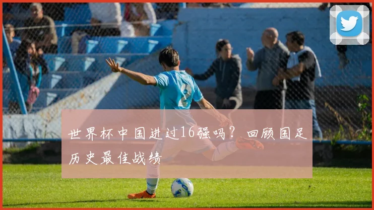 世界杯中国进过16强吗？回顾国足历史最佳战绩