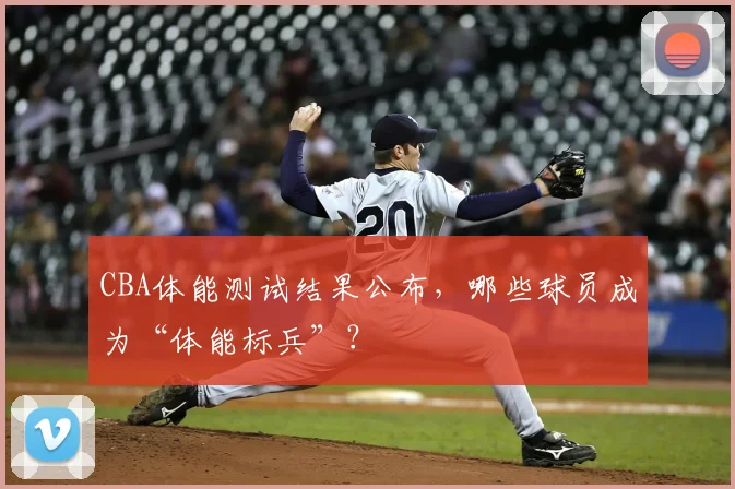 CBA体能测试结果公布，哪些球员成为“体能标兵”？